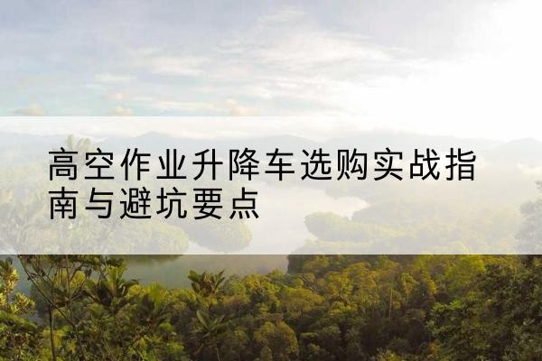郴州升降车怎么选-高空作业升降车选购实战指南与避坑要点