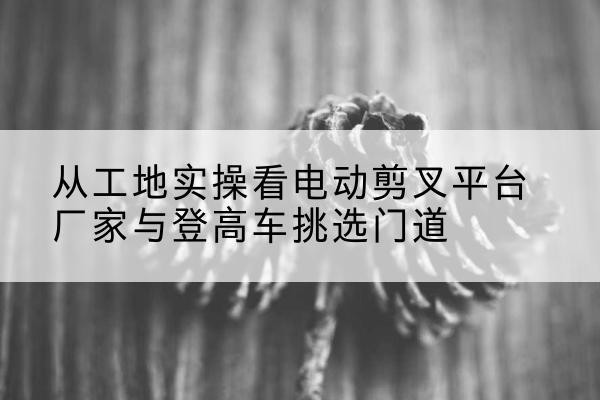 郴州电动剪叉升降平台厂家-从工地实操看电动剪叉平台厂家与登高车挑选门道