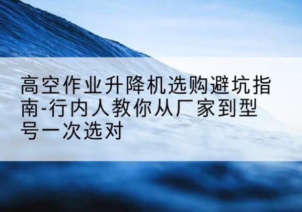 郴州升降平台厂家-高空作业升降机选购避坑指南-行内人教你从厂家到型号一次选对