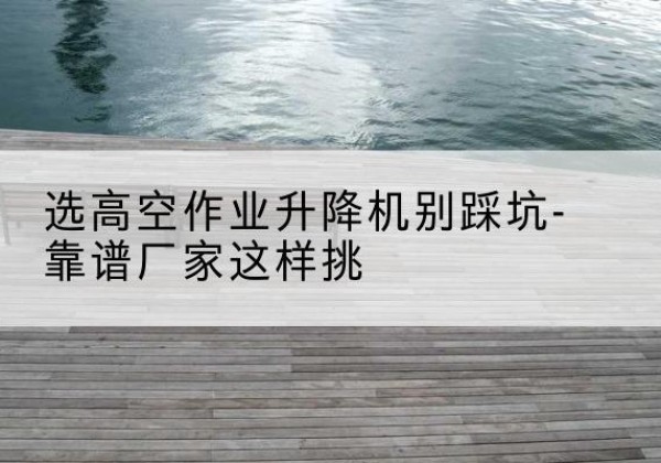 郴州剪叉式升降机厂家-选高空作业升降机别踩坑-靠谱厂家这样挑