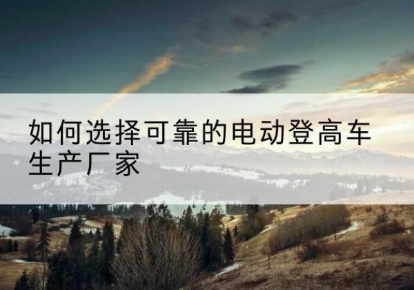 郴州电动登高车厂家-如何选择可靠的电动登高车生产厂家