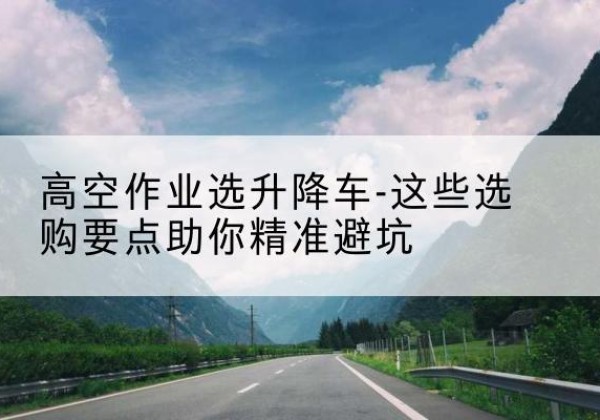 郴州升降车厂家-高空作业选升降车-这些选购要点助你*避坑