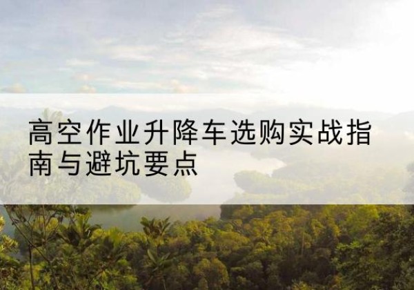 郴州升降车怎么选-高空作业升降车选购实战指南与避坑要点