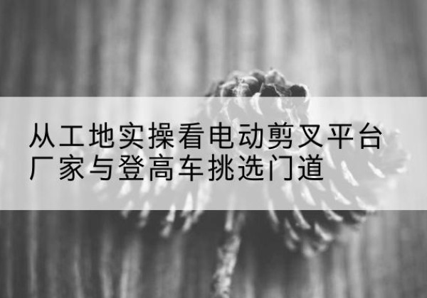 郴州电动剪叉升降平台厂家-从工地实操看电动剪叉平台厂家与登高车挑选门道