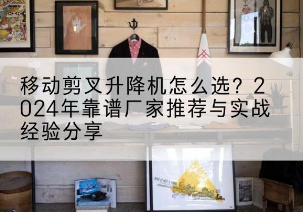 郴州升降平台厂家推荐-移动剪叉升降机怎么选？2024年靠谱厂家推荐与实战经验分享